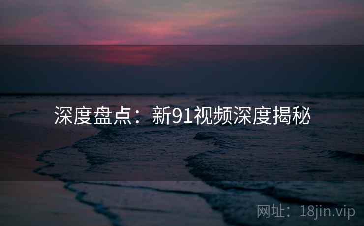 深度盘点:新91视频深度揭秘