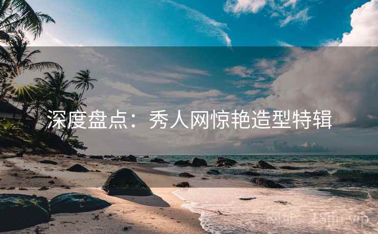 深度盘点:秀人网惊艳造型特辑